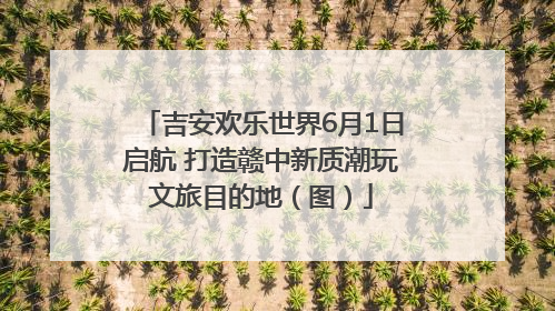吉安欢乐世界6月1日启航 打造赣中新质潮玩文旅目的地（图）