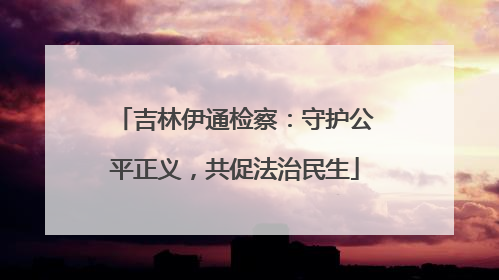 吉林伊通检察：守护公平正义，共促法治民生