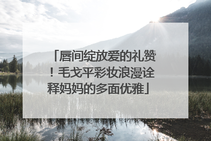 唇间绽放爱的礼赞！毛戈平彩妆浪漫诠释妈妈的多面优雅