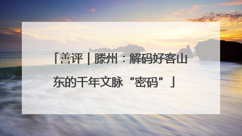 善评｜滕州：解码好客山东的千年文脉“密码”