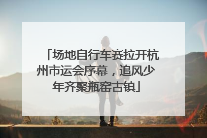 场地自行车赛拉开杭州市运会序幕，追风少年齐聚瓶窑古镇