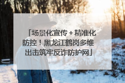 场景化宣传＋精准化防控！黑龙江鹤岗多维出击筑牢反诈防护网