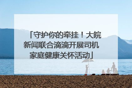 守护你的牵挂！大皖新闻联合滴滴开展司机家庭健康关怀活动