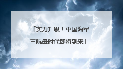 实力升级！中国海军三航母时代即将到来