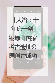 大冶：十年磨一剑 铜绿山国家考古遗址公园创建成功