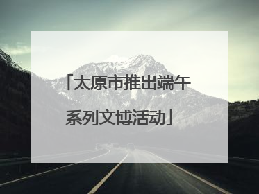 太原市推出端午系列文博活动