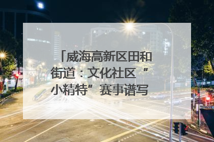 威海高新区田和街道：文化社区“小精特”赛事谱写文化赋能新乐章