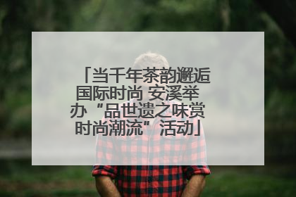 当千年茶韵邂逅国际时尚 安溪举办“品世遗之味赏时尚潮流”活动
