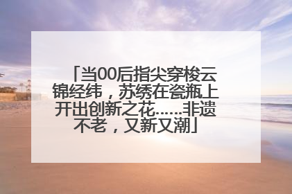 当00后指尖穿梭云锦经纬，苏绣在瓷瓶上开出创新之花……非遗不老，又新又潮