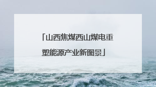 山西焦煤西山煤电重塑能源产业新图景