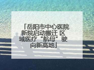岳阳市中心医院新院启动搬迁 区域医疗“航母”驶向新高地