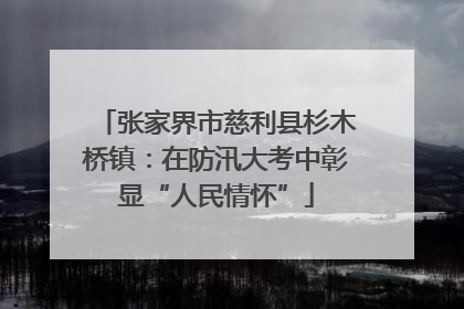 张家界市慈利县杉木桥镇：在防汛大考中彰显“人民情怀”