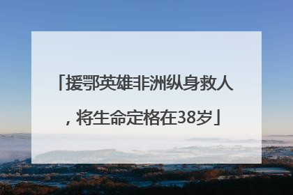 援鄂英雄非洲纵身救人，将生命定格在38岁