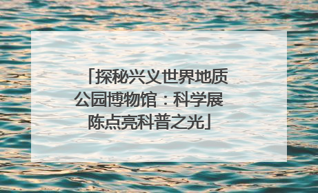 探秘兴义世界地质公园博物馆：科学展陈点亮科普之光