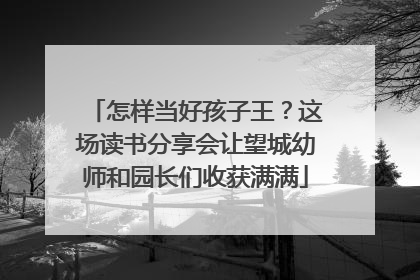 怎样当好孩子王？这场读书分享会让望城幼师和园长们收获满满