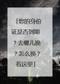 您的身份证是否到期？去哪儿换？怎么换？看这里