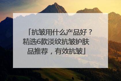 抗皱用什么产品好？精选6款淡纹抗皱护肤品推荐，有效抗皱