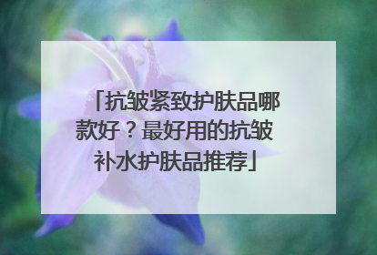 抗皱紧致护肤品哪款好？最好用的抗皱补水护肤品推荐
