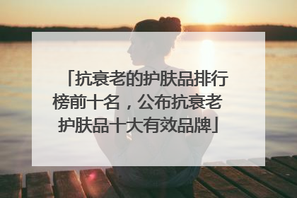 抗衰老的护肤品排行榜前十名，公布抗衰老护肤品十大有效品牌