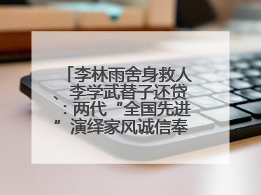 李林雨舍身救人、李学武替子还贷：两代“全国先进”演绎家风诚信奉献传奇