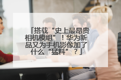 搭载“史上最昂贵相机模组”！华为新品又为手机影像加了什么“猛料”？