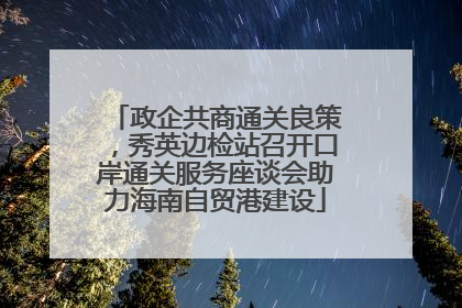 政企共商通关良策，秀英边检站召开口岸通关服务座谈会助力海南自贸港建设