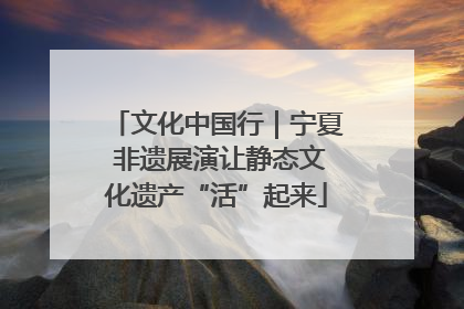 文化中国行｜宁夏 非遗展演让静态文化遗产“活”起来
