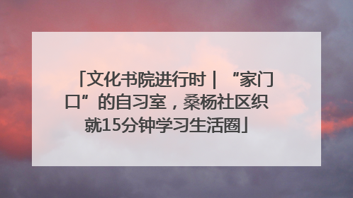 文化书院进行时｜“家门口”的自习室，桑杨社区织就15分钟学习生活圈