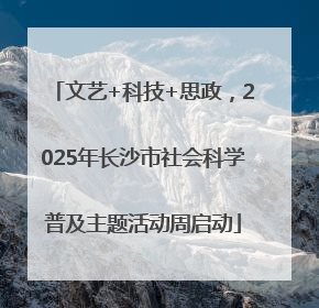 文艺+科技+思政，2025年长沙市社会科学普及主题活动周启动