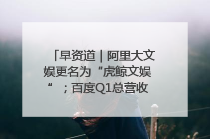 早资道｜阿里大文娱更名为“虎鲸文娱”；百度Q1总营收325亿元超预期