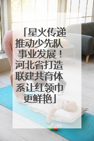 星火传递推动少先队事业发展！河北省打造联建共育体系让红领巾更鲜艳