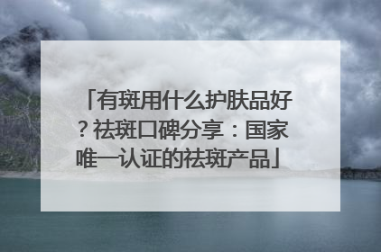 有斑用什么护肤品好？祛斑口碑分享：国家唯一认证的祛斑产品