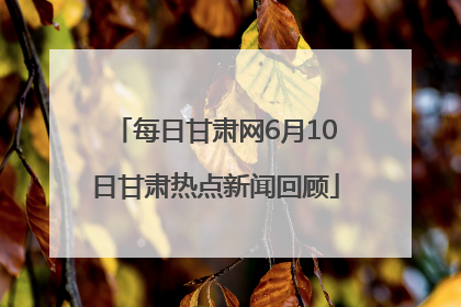 每日甘肃网6月10日甘肃热点新闻回顾