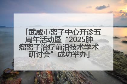 武威重离子中心开诊五周年活动暨“2025肿瘤离子治疗前沿技术学术研讨会”成功举办