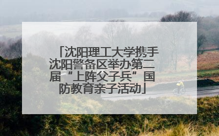 沈阳理工大学携手沈阳警备区举办第二届“上阵父子兵”国防教育亲子活动