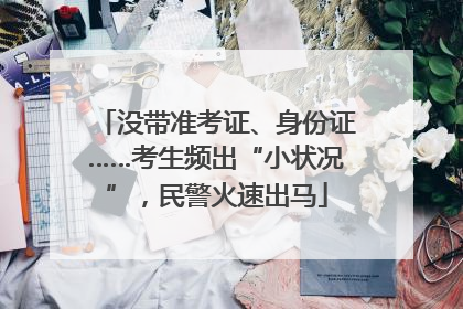 没带准考证、身份证……考生频出“小状况”，民警火速出马