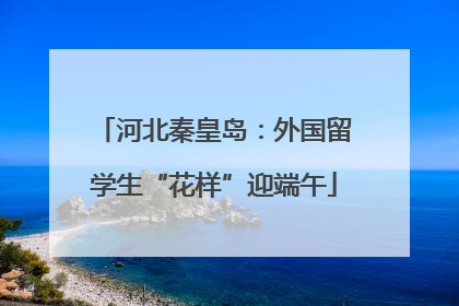 河北秦皇岛：外国留学生“花样”迎端午