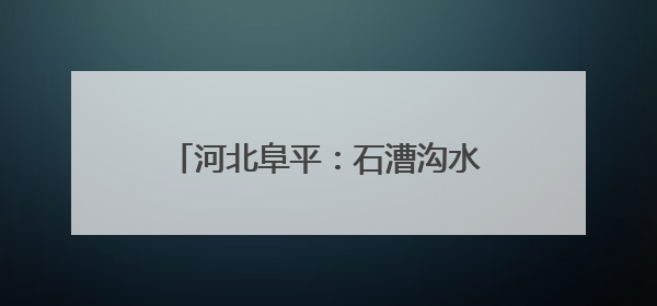 河北阜平：石漕沟水库枢纽工程建设忙