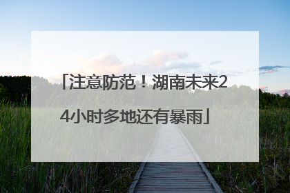 注意防范！湖南未来24小时多地还有暴雨