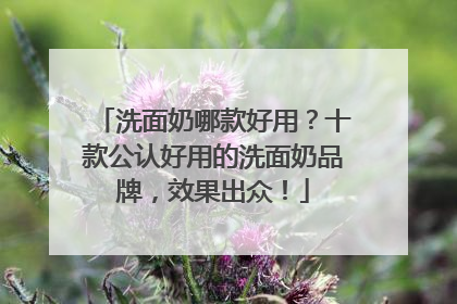 洗面奶哪款好用？十款公认好用的洗面奶品牌，效果出众！