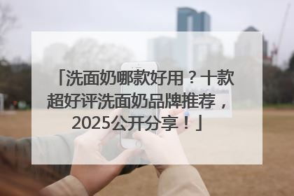 洗面奶哪款好用？十款超好评洗面奶品牌推荐，2025公开分享！