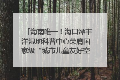 海南唯一！海口潭丰洋湿地科普中心荣膺国家级“城市儿童友好空间建设园区”称号