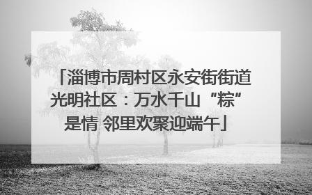 淄博市周村区永安街街道光明社区：万水千山“粽”是情 邻里欢聚迎端午