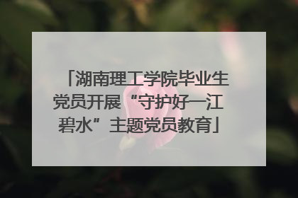 湖南理工学院毕业生党员开展“守护好一江碧水”主题党员教育