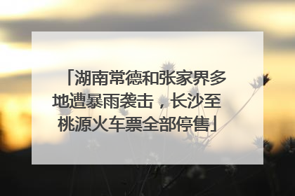 湖南常德和张家界多地遭暴雨袭击，长沙至桃源火车票全部停售
