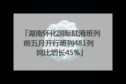 湖南怀化国际陆港班列前五月开行班列481列 同比增长45%