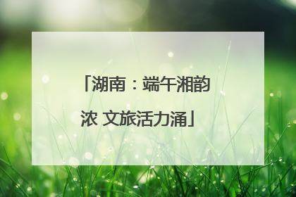湖南：端午湘韵浓 文旅活力涌