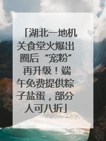 湖北一地机关食堂火爆出圈后“宠粉” 再升级！端午免费提供粽子盐蛋，部分人可八折
