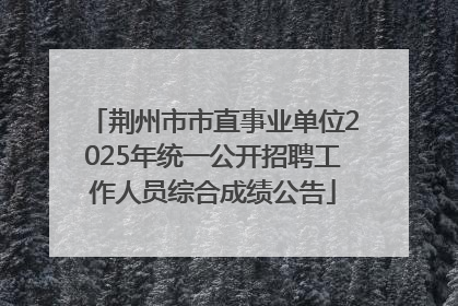 荆州市市直事业单位2025年统一公开招聘工作人员综合成绩公告