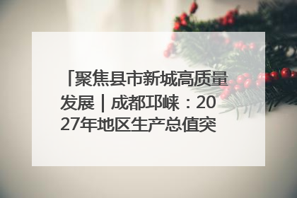 聚焦县市新城高质量发展｜成都邛崃：2027年地区生产总值突破550亿元、建成五百亿级园区